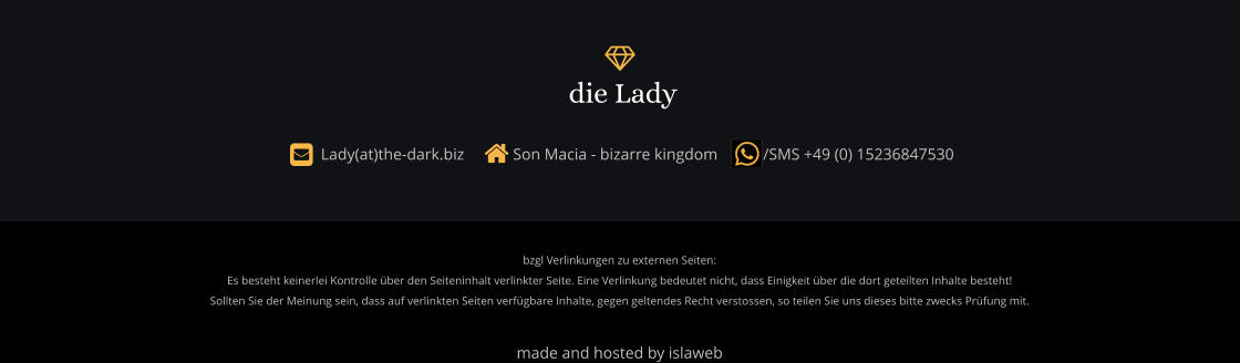 bzgl Verlinkungen zu externen Seiten: Es besteht keinerlei Kontrolle über den Seiteninhalt verlinkter Seite. Eine Verlinkung bedeutet nicht, dass Einigkeit über die dort geteilten Inhalte besteht! Sollten Sie der Meinung sein, dass auf verlinkten Seiten verfügbare Inhalte, gegen geltendes Recht verstossen, so teilen Sie uns dieses bitte zwecks Prüfung mit.  made and hosted by islaweb    Lady(at)the-dark.biz      Son Macia - bizarre kingdom       /SMS +49 (0) 15236847530  die Lady 